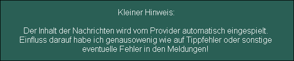 Kleiner Hinweis:

Der Inhalt der Nachrichten wird vom Provider automatisch eingespielt. 
Einfluss darauf habe ich genausowenig wie auf Tippfehler oder sonstige 
eventuelle Fehler in den Meldungen!
